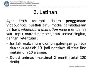 Pelatihan Guru Daerah Khusus
Kementerian Pendidikan dan Kebudayaan
Direktorat Jenderal Guru dan Tenaga Kependidikan
Direktorat Pembinaan Guru Pendidikan Dasar
Agar lebih terampil dalam penggunaan
VideoScribe, buatlah satu media pembelajaran
berbasis whiteboard animation yang membahas
satu topik materi pembelajaran secara singkat,
dengan ketentuan :
• Jumlah maksimum elemen gabungan gambar
dan teks adalah 10, jadi nantinya di time line
maksimum 10 elemen.
• Durasi animasi maksimal 2 menit (total 120
detik).
3. Latihan
 