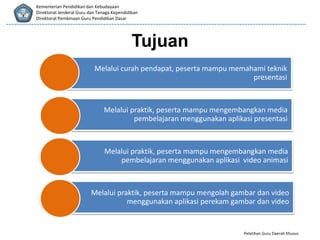 Pelatihan Guru Daerah Khusus
Kementerian Pendidikan dan Kebudayaan
Direktorat Jenderal Guru dan Tenaga Kependidikan
Direktorat Pembinaan Guru Pendidikan Dasar
Tujuan
Melalui curah pendapat, peserta mampu memahami teknik
presentasi
Melalui praktik, peserta mampu mengembangkan media
pembelajaran menggunakan aplikasi presentasi
Melalui praktik, peserta mampu mengembangkan media
pembelajaran menggunakan aplikasi video animasi
Melalui praktik, peserta mampu mengolah gambar dan video
menggunakan aplikasi perekam gambar dan video
 