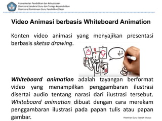 Pelatihan Guru Daerah Khusus
Kementerian Pendidikan dan Kebudayaan
Direktorat Jenderal Guru dan Tenaga Kependidikan
Direktorat Pembinaan Guru Pendidikan Dasar
Video Animasi berbasis Whiteboard Animation
Konten video animasi yang menyajikan presentasi
berbasis sketsa drawing.
Whiteboard animation adalah tayangan berformat
video yang menampilkan penggambaran ilustrasi
disertai audio tentang narasi dari ilustrasi tersebut.
Whiteboard animation dibuat dengan cara merekam
penggambaran ilustrasi pada papan tulis atau papan
gambar.
 