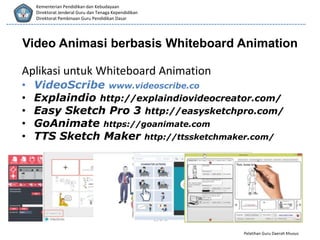 Pelatihan Guru Daerah Khusus
Kementerian Pendidikan dan Kebudayaan
Direktorat Jenderal Guru dan Tenaga Kependidikan
Direktorat Pembinaan Guru Pendidikan Dasar
Video Animasi berbasis Whiteboard Animation
Aplikasi untuk Whiteboard Animation
• VideoScribe www.videoscribe.co
• Explaindio http://explaindiovideocreator.com/
• Easy Sketch Pro 3 http://easysketchpro.com/
• GoAnimate https://goanimate.com
• TTS Sketch Maker http://ttssketchmaker.com/
 