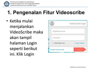Pelatihan Guru Daerah Khusus
Kementerian Pendidikan dan Kebudayaan
Direktorat Jenderal Guru dan Tenaga Kependidikan
Direktorat Pembinaan Guru Pendidikan Dasar
1. Pengenalan Fitur Videoscribe
• Ketika mulai
menjalankan
VideoScribe maka
akan tampil
halaman Login
seperti berikut
ini. Klik Login
 