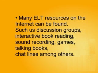Many ELT resources on the  Internet can be found. Such us discussion groups,  interactive book reading,  sound recording, games,  talking books,  chat lines among others.  