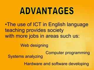 ADVANTAGES The use of ICT in English language  teaching provides society  with more jobs in areas such us:  Computer programming   Systems analyzing   Hardware and software developing  Web designing   