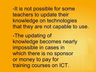 It is not possible for some  teachers to update their  knowledge on technologies  that they are not capable to use.   The updating of  knowledge becomes nearly  impossible in cases in  which there is no sponsor  or money to pay for  training courses on ICT. 