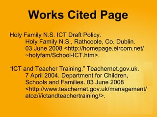 Works Cited Page   Holy Family N.S. ICT Draft Policy.  Holy Family N.S., Rathcoole, Co. Dublin.  03 June 2008 <http://homepage.eircom.net/ ~holyfam/School-ICT.htm>. “ ICT and Teacher Training.” Teachernet.gov.uk.  7 April 2004. Department for Children,  Schools and Families.  03 June 2008  <http://www.teachernet.gov.uk/management/ atoz/i/ictandteachertraining/>. 