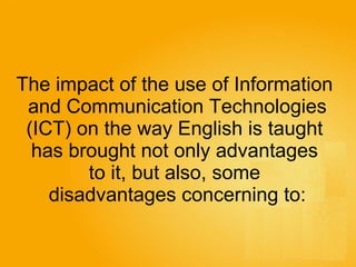 The impact of the use of Information  and Communication Technologies (ICT) on the way English is taught  has brought not only advantages  to it, but also, some  disadvantages concerning to: 