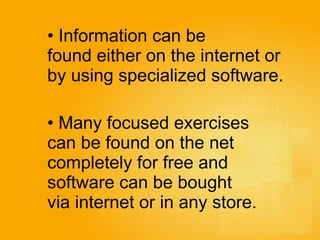 Information can be  found either on the internet or  by using specialized software.   Many focused exercises  can be found on the net  completely for free and  software can be bought  via internet or in any store.   