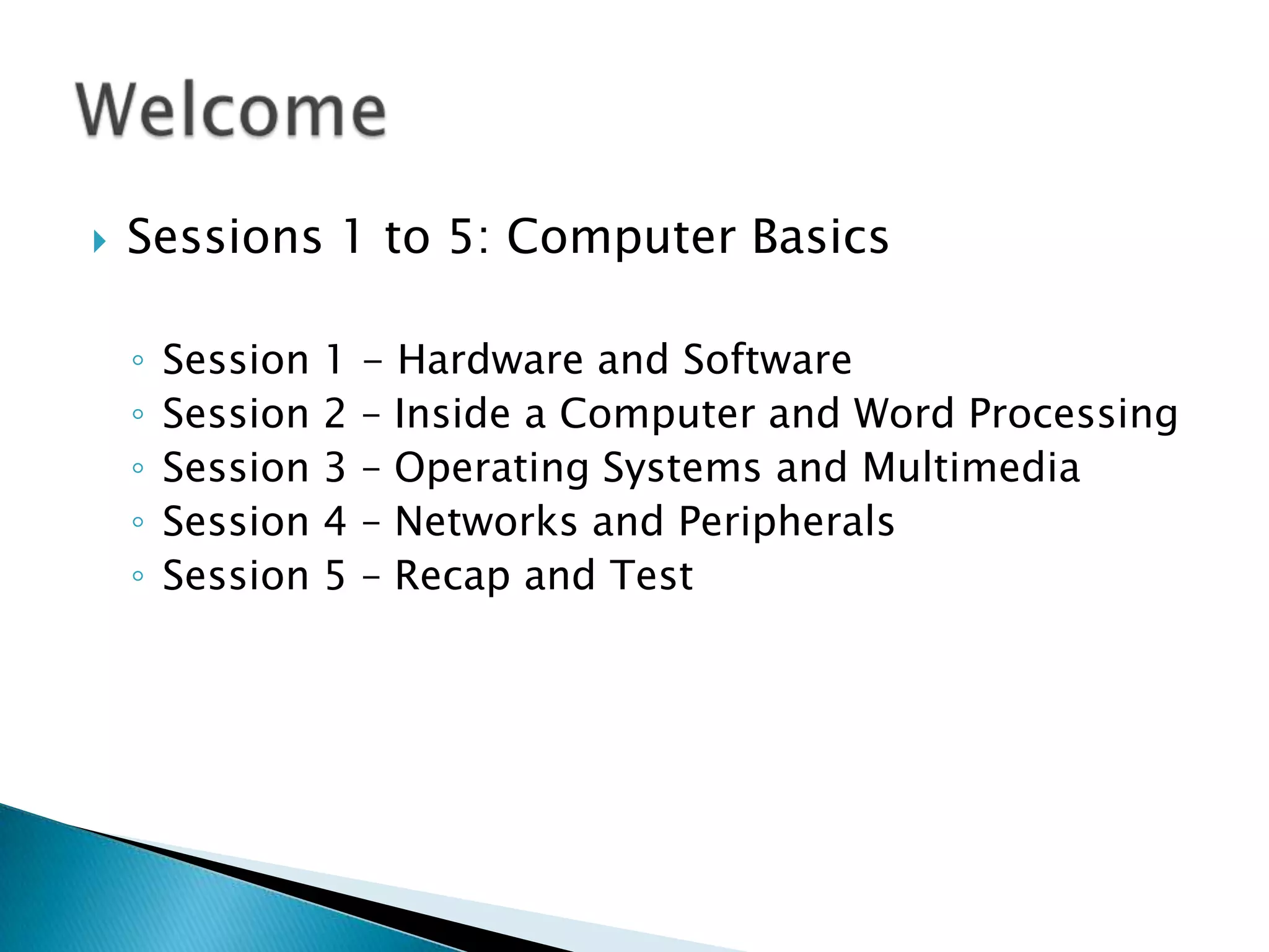  Sessions 1 to 5: Computer Basics
◦ Session 1 - Hardware and Software
◦ Session 2 – Inside a Computer and Word Processing
◦ Session 3 – Operating Systems and Multimedia
◦ Session 4 – Networks and Peripherals
◦ Session 5 – Recap and Test
 