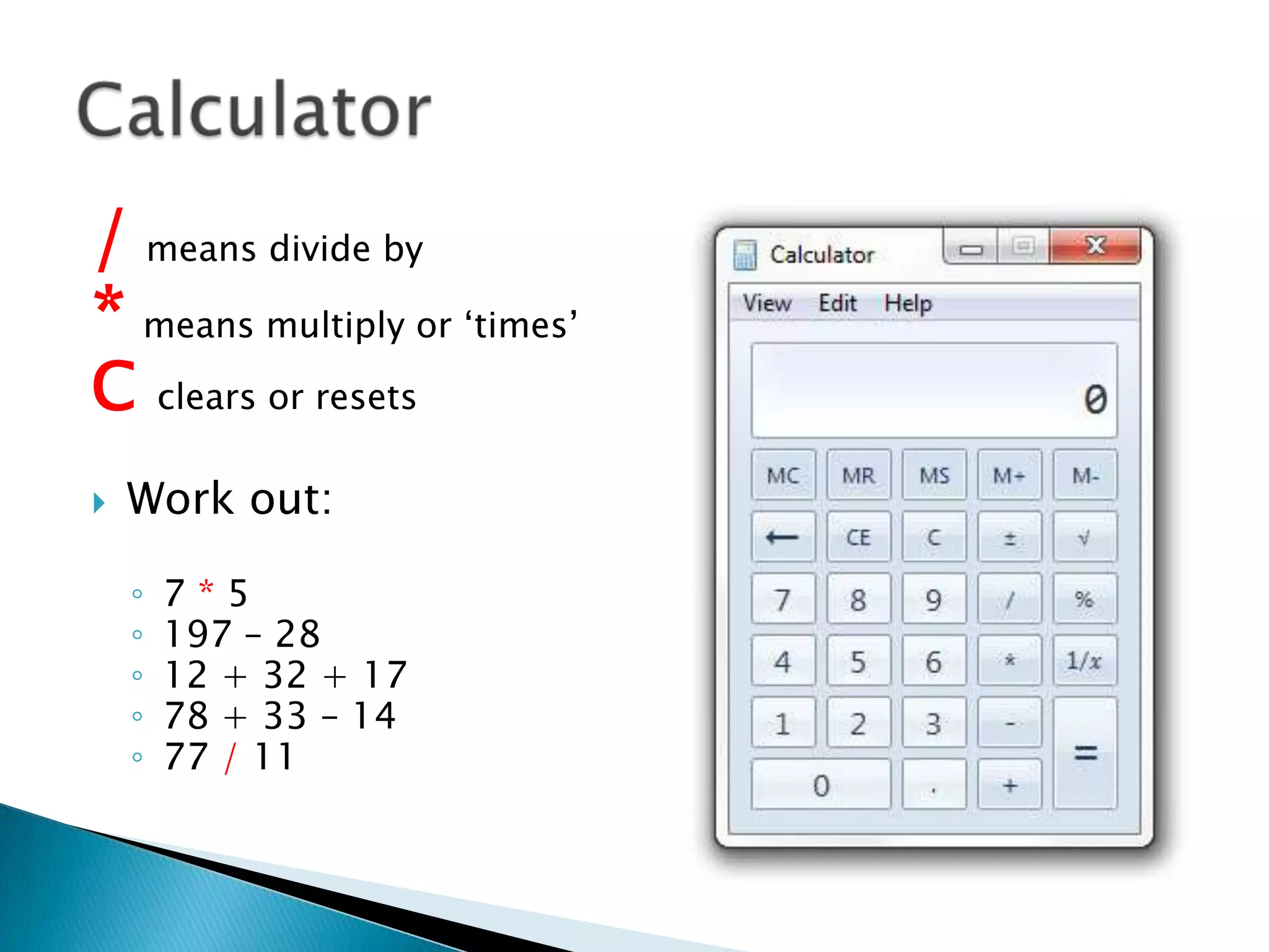 / means divide by
* means multiply or ‘times’
C clears or resets
 Work out:
◦ 7 * 5
◦ 197 – 28
◦ 12 + 32 + 17
◦ 78 + 33 – 14
◦ 77 / 11
 