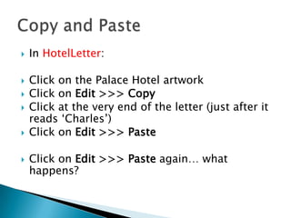 In HotelLetter:
 Click on the Palace Hotel artwork
 Click on Edit >>> Copy
 Click at the very end of the letter (just after it
reads ‘Charles’)
 Click on Edit >>> Paste
 Click on Edit >>> Paste again… what
happens?
 