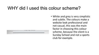 WHY did I used this colour scheme?
• White and grey is very simplistic
and subtle. The colours make a
website look professional and
not casual, this was the main
factor in choosing this colour
scheme, because the client is a
Sunday School and not a sports
club for example.

 