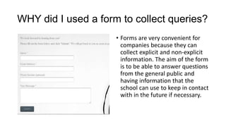 WHY did I used a form to collect queries?
• Forms are very convenient for
companies because they can
collect explicit and non-explicit
information. The aim of the form
is to be able to answer questions
from the general public and
having information that the
school can use to keep in contact
with in the future if necessary.

 