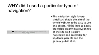 WHY did I used a particular type of
navigation?
• This navigation style is very
simplistic, that is the aim of the
whole website, to be easy to use
and access. All the links to pages
are visible clearly in a row on top
of the site so it is easily
noticeable and accessible for
students, parents and the
general public alike.

 
