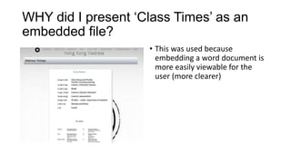 WHY did I present ‘Class Times’ as an
embedded file?
• This was used because
embedding a word document is
more easily viewable for the
user (more clearer)

 