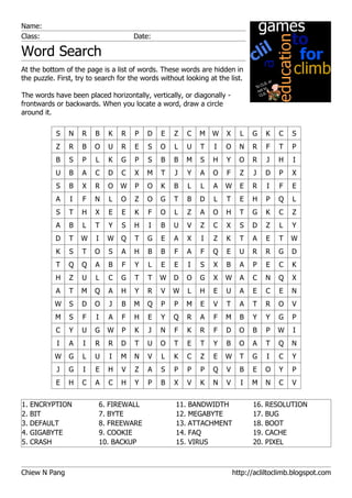 Name:
Class:                                 Date:

Word Search
At the bottom of the page is a list of words. These words are hidden in
the puzzle. First, try to search for the words without looking at the list.

The words have been placed horizontally, vertically, or diagonally -
frontwards or backwards. When you locate a word, draw a circle
around it.

           S    N   R    B     K   R   P   D   E   Z    C   M   W    X     L   G   K    C   S
           Z    R   B   O      U   R   E   S   O   L   U    T    I   O     N   R   F    T   P
           B    S   P    L     K   G   P   S   B   B   M    S   H    Y     O   R    J   H   I
           U    B   A    C     D   C   X   M   T   J    Y   A   O    F     Z   J   D    P   X
           S    B   X   R      O   W   P   O   K   B    L   L   A    W     E   R    I   F   E
           A    I   F   N      L   O   Z   O   G   T    B   D    L   T     E   H   P    Q   L
           S    T   H    X     E   E   K   F   O   L    Z   A   O    H     T   G   K    C   Z
           A    B   L    T     Y   S   H   I   B   U    V   Z   C    X     S   D   Z    L   Y
           D    T   W    I     W   Q   T   G   E   A    X   I   Z    K     T   A   E    T   W
           K    S   T   O      S   A   H   B   B   F    A   F   Q    E     U   R   R    G   D
           T    Q   Q    A     B   F   Y   L   E   E    I   S   X    B     A   P   E    C   K
           H    Z   U    L     C   G   T   T   W   D   O    G   X    W     A   C   N    Q   X
           A    T   M   Q      A   H   Y   R   V   W    L   H   E    U     A   E   C    E   N
           W    S   D   O      J   B   M   Q   P   P   M    E   V    T     A   T   R    O   V
           M    S   F    I     A   F   H   E   Y   Q    R   A   F    M     B   Y   Y    G   P
           C    Y   U   G      W   P   K   J   N   F    K   R   F    D     O   B   P    W   I
           I    A   I   R      R   D   T   U   O   T    E   T   Y    B     O   A   T    Q   N
           W    G   L   U      I   M   N   V   L   K    C   Z   E    W     T   G    I   C   Y
           J    G   I    E     H   V   Z   A   S   P    P   P   Q    V     B   E   O    Y   P
           E    H   C    A     C   H   Y   P   B   X    V   K   N    V     I   M   N    C   V


1. ENCRYPTION                6. FIREWALL            11. BANDWIDTH              16. RESOLUTION
2. BIT                       7. BYTE                12. MEGABYTE               17. BUG
3. DEFAULT                   8. FREEWARE            13. ATTACHMENT             18. BOOT
4. GIGABYTE                  9. COOKIE              14. FAQ                    19. CACHE
5. CRASH                     10. BACKUP             15. VIRUS                  20. PIXEL



Chiew N Pang                                                             http://acliltoclimb.blogspot.com
 