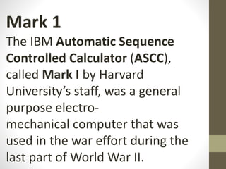 Mark 1
The IBM Automatic Sequence
Controlled Calculator (ASCC),
called Mark I by Harvard
University’s staff, was a general
purpose electro-
mechanical computer that was
used in the war effort during the
last part of World War II.
 
