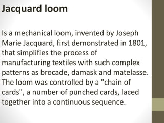 Jacquard loom
Is a mechanical loom, invented by Joseph
Marie Jacquard, first demonstrated in 1801,
that simplifies the process of
manufacturing textiles with such complex
patterns as brocade, damask and matelasse.
The loom was controlled by a "chain of
cards", a number of punched cards, laced
together into a continuous sequence.
 