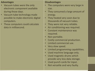 Advantages
• Vacuum tubes were the only
electronic component available
during those days.
• Vacuum tube technology made
possible to make electronic digital
computers.
• These computers could calculate
data in millisecond.
Disadvantages
• The computers were very large in
size.
• They consumed a large amount of
energy.
• They heated very soon due to
thousands of vacuum tubes.
• They were not very reliable.
• Air conditioning was required.
• Constant maintenance was
required.
• Non-portable.
• Costly commercial production.
• Limited commercial use.
• Very slow speed.
• Limited programming capabilities.
• Used machine language only.
• Used magnetic drums which
provide very less data storage.
• Used punch cards for input.
• Not versatile and very faulty.
 