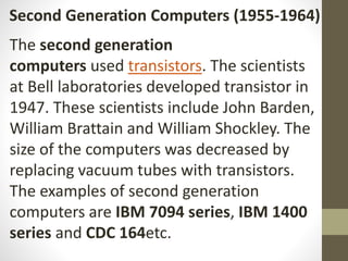 Second Generation Computers (1955-1964)
The second generation
computers used transistors. The scientists
at Bell laboratories developed transistor in
1947. These scientists include John Barden,
William Brattain and William Shockley. The
size of the computers was decreased by
replacing vacuum tubes with transistors.
The examples of second generation
computers are IBM 7094 series, IBM 1400
series and CDC 164etc.
 