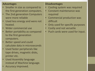 Advantages
• Smaller in size as compared to
the first generation computers.
• The 2nd generation Computers
were more reliable
• Used less energy and were not
heated.
• Wider commercial use
• Better portability as compared
to the first generation
computers.
• Better speed and could
calculate data in microseconds
• Used faster peripherals like
tape drives, magnetic disks,
printer etc.
• Used Assembly language
instead of Machine language.
• Accuracy improved.
Disadvantages
• Cooling system was required
• Constant maintenance was
required
• Commercial production was
difficult
• Only used for specific purposes
• Costly and not versatile
• Puch cards were used for input.
 