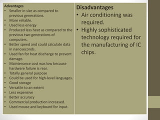 Advantages
• Smaller in size as compared to
previous generations.
• More reliable.
• Used less energy
• Produced less heat as compared to the
previous two generations of
computers.
• Better speed and could calculate data
in nanoseconds.
• Used fan for heat discharge to prevent
damage.
• Maintenance cost was low because
hardware failure is rear.
• Totally general purpose
• Could be used for high-level languages.
• Good storage
• Versatile to an extent
• Less expensive
• Better accuracy
• Commercial production increased.
• Used mouse and keyboard for input.
Disadvantages
• Air conditioning was
required.
• Highly sophisticated
technology required for
the manufacturing of IC
chips.
 