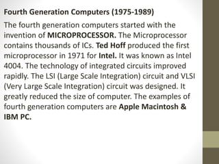 Fourth Generation Computers (1975-1989)
The fourth generation computers started with the
invention of MICROPROCESSOR. The Microprocessor
contains thousands of ICs. Ted Hoff produced the first
microprocessor in 1971 for Intel. It was known as Intel
4004. The technology of integrated circuits improved
rapidly. The LSI (Large Scale Integration) circuit and VLSI
(Very Large Scale Integration) circuit was designed. It
greatly reduced the size of computer. The examples of
fourth generation computers are Apple Macintosh &
IBM PC.
 