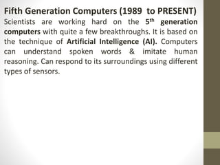 Fifth Generation Computers (1989 to PRESENT)
Scientists are working hard on the 5th generation
computers with quite a few breakthroughs. It is based on
the technique of Artificial Intelligence (AI). Computers
can understand spoken words & imitate human
reasoning. Can respond to its surroundings using different
types of sensors.
 