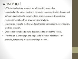 WHAT IS ICT?
• ICT is the technology required for information processing.
• In particular, the use of electronic computers, communication devices and
software application to convert, store, protect, process, transmit and
retrieve information from anywhere and anytime.
• Information refers to the knowledge obtained from reading, investigation,
study or research.
• We need information to make decision and to predict the future.
• Information is knowledge and helps us to fulfil our daily tasks. For
example, forecasting the stock exchange market.
 