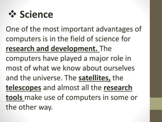 One of the most important advantages of
computers is in the field of science for
research and development. The
computers have played a major role in
most of what we know about ourselves
and the universe. The satellites, the
telescopes and almost all the research
tools make use of computers in some or
the other way.
 Science
 