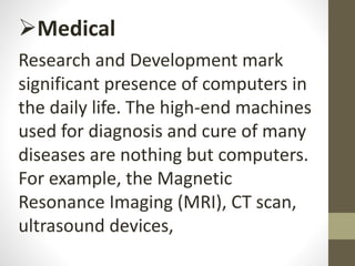 Medical
Research and Development mark
significant presence of computers in
the daily life. The high-end machines
used for diagnosis and cure of many
diseases are nothing but computers.
For example, the Magnetic
Resonance Imaging (MRI), CT scan,
ultrasound devices,
 
