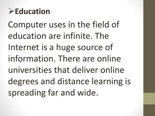 Education
Computer uses in the field of
education are infinite. The
Internet is a huge source of
information. There are online
universities that deliver online
degrees and distance learning is
spreading far and wide.
 