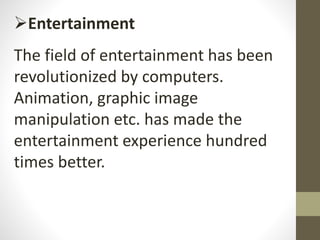 Entertainment
The field of entertainment has been
revolutionized by computers.
Animation, graphic image
manipulation etc. has made the
entertainment experience hundred
times better.
 