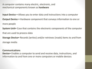 A computer contains many electric, electronic, and
mechanical components known as hardware
Input Device • Allows you to enter data and instructions into a computer
Output Device • Hardware component that conveys information to one or
more people
System Unit• Case that contains the electronic components of the computer
that are used to process data
Storage Device• Records (writes) and/or retrieves (reads) items to and from
storage media
Communications
Device• Enables a computer to send and receive data, instructions, and
information to and from one or more computers or mobile devices
 