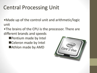 Central Processing Unit
•Made up of the control unit and arithmetic/logic
unit
•The brains of the CPU is the processor. There are
different brands and speeds
Pentium made by Intel
Celeron made by Intel
Athlon made by AMD
 