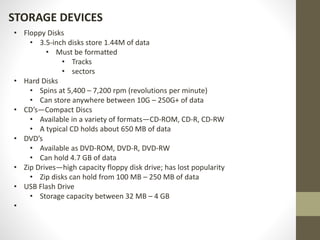 STORAGE DEVICES
• Floppy Disks
• 3.5-inch disks store 1.44M of data
• Must be formatted
• Tracks
• sectors
• Hard Disks
• Spins at 5,400 – 7,200 rpm (revolutions per minute)
• Can store anywhere between 10G – 250G+ of data
• CD’s—Compact Discs
• Available in a variety of formats—CD-ROM, CD-R, CD-RW
• A typical CD holds about 650 MB of data
• DVD’s
• Available as DVD-ROM, DVD-R, DVD-RW
• Can hold 4.7 GB of data
• Zip Drives—high capacity floppy disk drive; has lost popularity
• Zip disks can hold from 100 MB – 250 MB of data
• USB Flash Drive
• Storage capacity between 32 MB – 4 GB
•
 