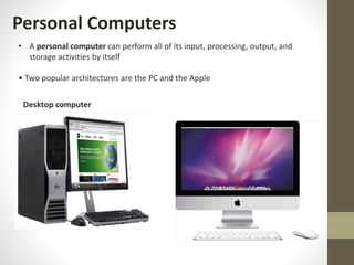 Personal Computers
• A personal computer can perform all of its input, processing, output, and
storage activities by itself
• Two popular architectures are the PC and the Apple
Desktop computer
 