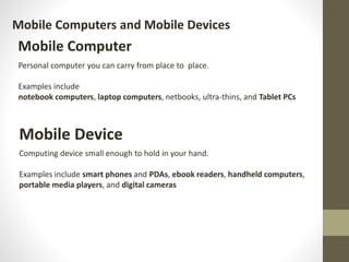 Mobile Computers and Mobile Devices
Mobile Computer
Personal computer you can carry from place to place.
Examples include
notebook computers, laptop computers, netbooks, ultra‐thins, and Tablet PCs
Mobile Device
Computing device small enough to hold in your hand.
Examples include smart phones and PDAs, ebook readers, handheld computers,
portable media players, and digital cameras
 