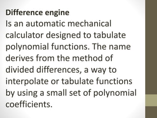 Difference engine
Is an automatic mechanical
calculator designed to tabulate
polynomial functions. The name
derives from the method of
divided differences, a way to
interpolate or tabulate functions
by using a small set of polynomial
coefficients.
 