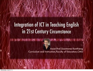 Integration of ICT in Teaching English
in 21st Century Circumstance
Assist.Prof.Soontaree Konthieng
Curriculum and Instruction,Faculty of Education,CMU
Wednesday, July 24, 13
 