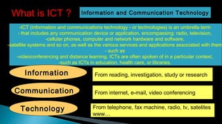 -ICT (information and communications technology - or technologies) is an umbrella term 
- that includes any communication device or application, encompassing: radio, television, 
-cellular phones, computer and network hardware and software,
-satellite systems and so on, as well as the various services and applications associated with them
- such as 
-videoconferencing and distance learning. ICTs are often spoken of in a particular context,
-such as ICTs in education, health care, or libraries.
What is ICT ? Information and Communication Technology
Information
Communication
Technology
From reading, investigation, study or research
From internet, e-mail, video conferencing
From telephone, fax machine, radio, tv, satelites
www…
1
 