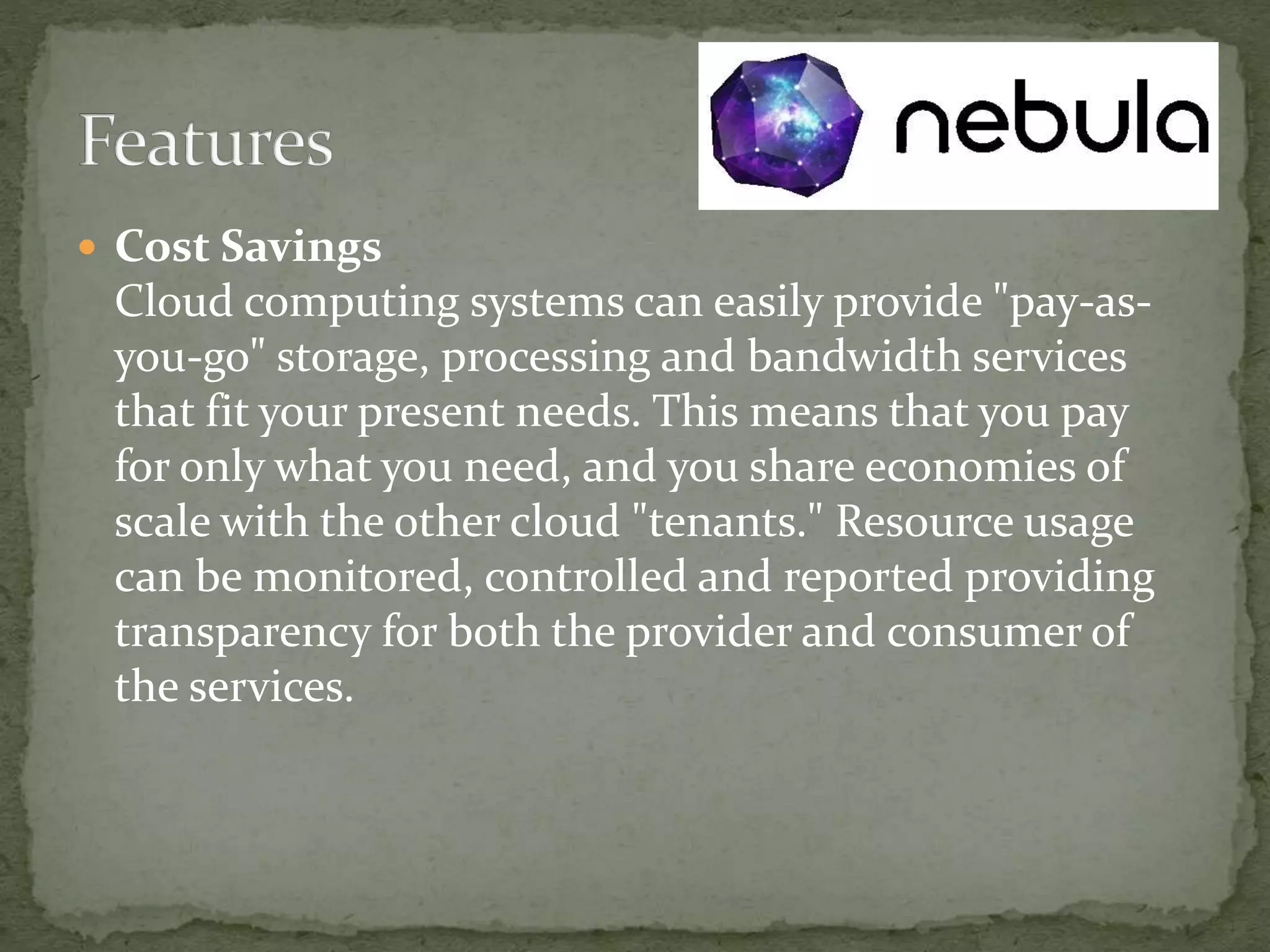  Cost Savings
Cloud computing systems can easily provide "pay-as-
you-go" storage, processing and bandwidth services
that fit your present needs. This means that you pay
for only what you need, and you share economies of
scale with the other cloud "tenants." Resource usage
can be monitored, controlled and reported providing
transparency for both the provider and consumer of
the services.
 