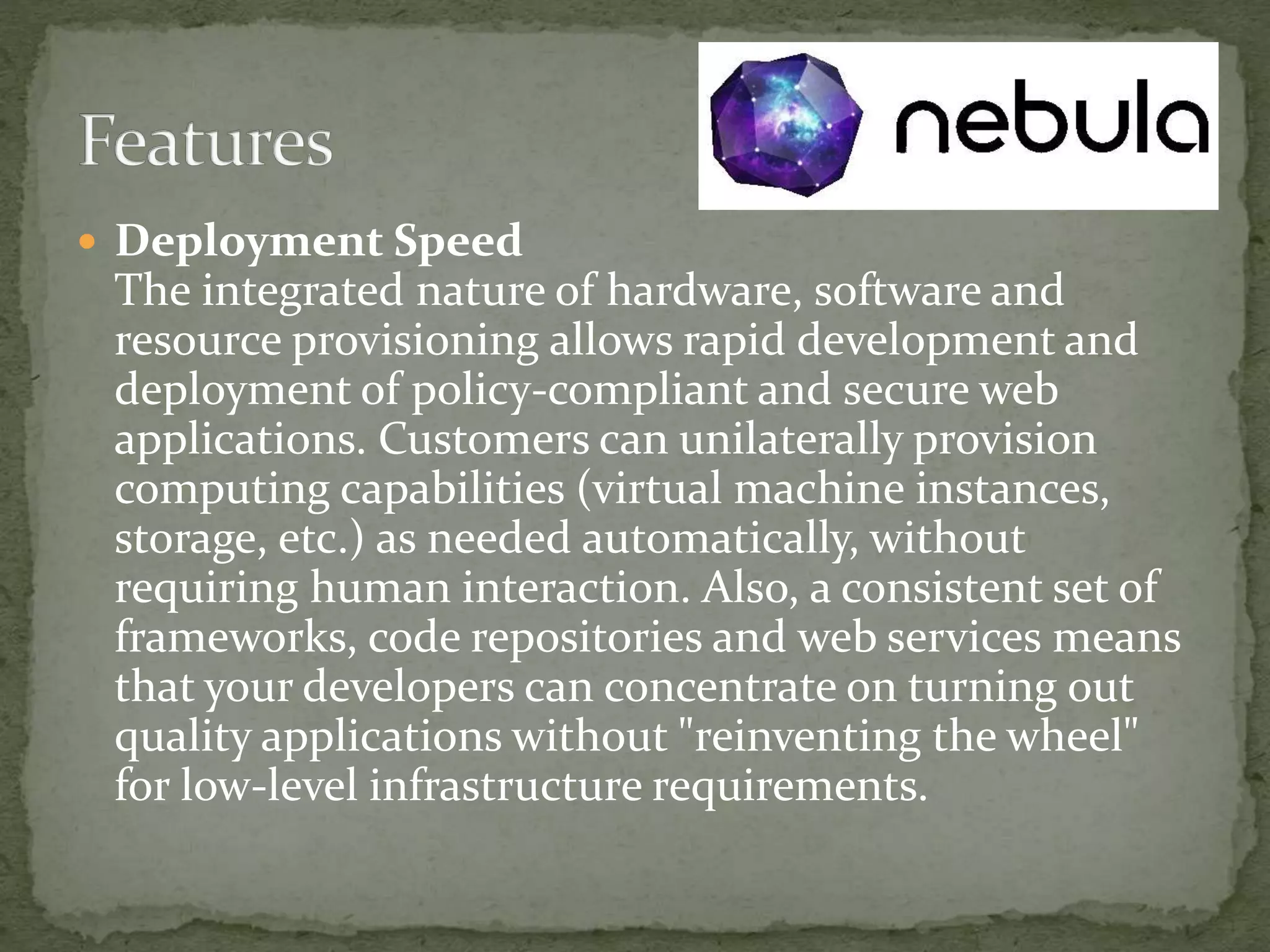  Deployment Speed
The integrated nature of hardware, software and
resource provisioning allows rapid development and
deployment of policy-compliant and secure web
applications. Customers can unilaterally provision
computing capabilities (virtual machine instances,
storage, etc.) as needed automatically, without
requiring human interaction. Also, a consistent set of
frameworks, code repositories and web services means
that your developers can concentrate on turning out
quality applications without "reinventing the wheel"
for low-level infrastructure requirements.
 