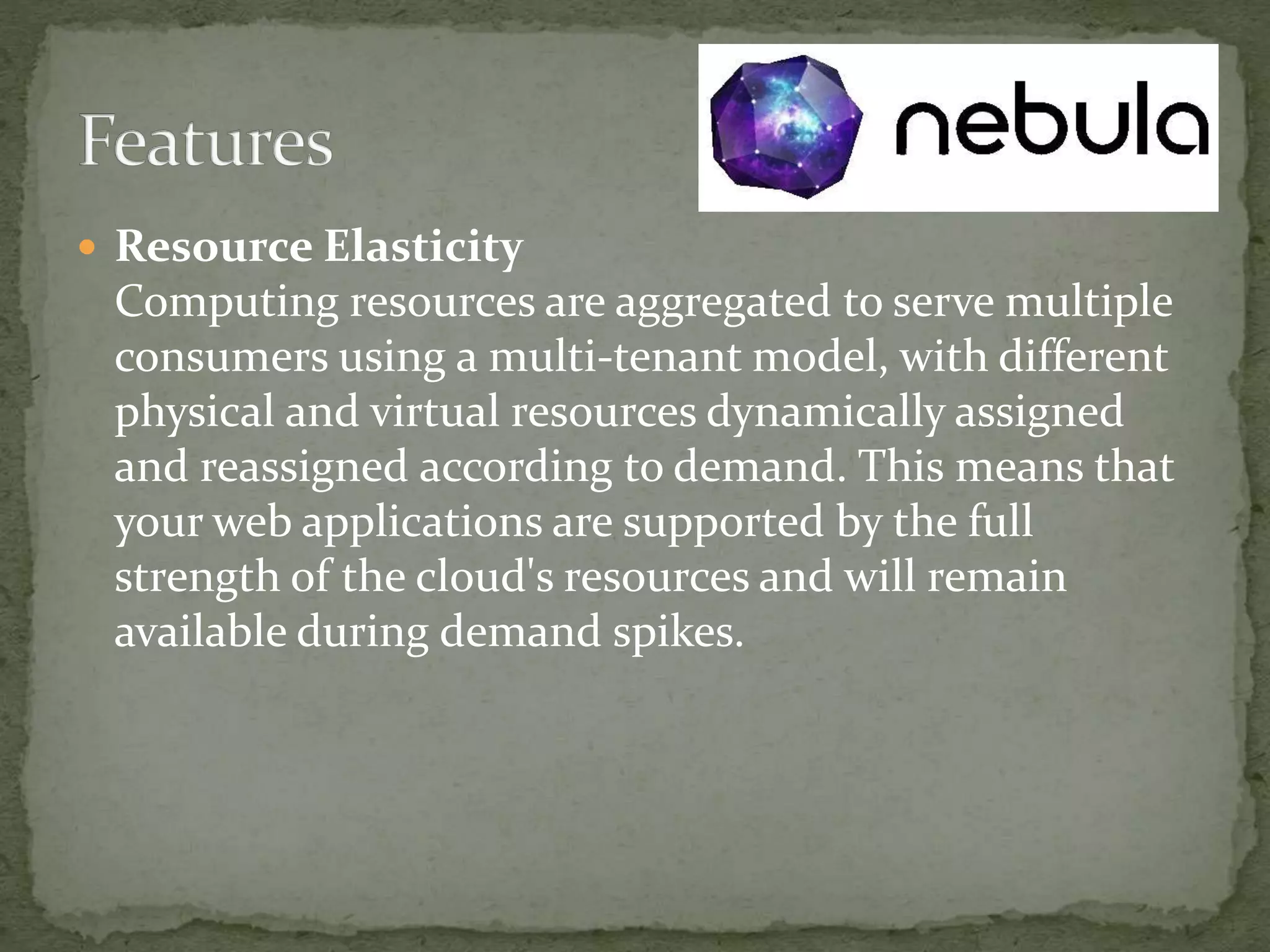  Resource Elasticity
Computing resources are aggregated to serve multiple
consumers using a multi-tenant model, with different
physical and virtual resources dynamically assigned
and reassigned according to demand. This means that
your web applications are supported by the full
strength of the cloud's resources and will remain
available during demand spikes.
 