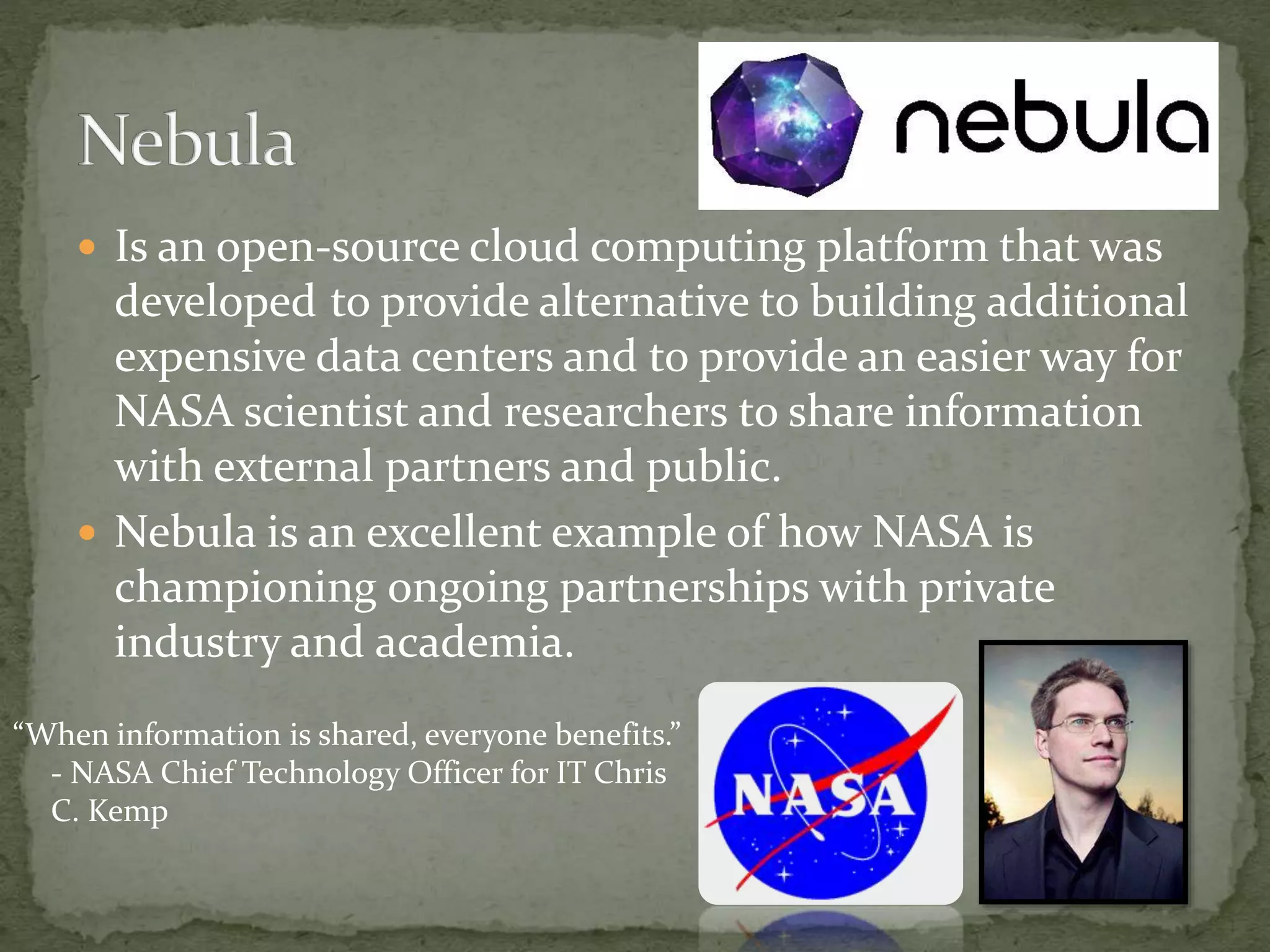  Is an open-source cloud computing platform that was
developed to provide alternative to building additional
expensive data centers and to provide an easier way for
NASA scientist and researchers to share information
with external partners and public.
 Nebula is an excellent example of how NASA is
championing ongoing partnerships with private
industry and academia.
“When information is shared, everyone benefits.”
- NASA Chief Technology Officer for IT Chris
C. Kemp
 