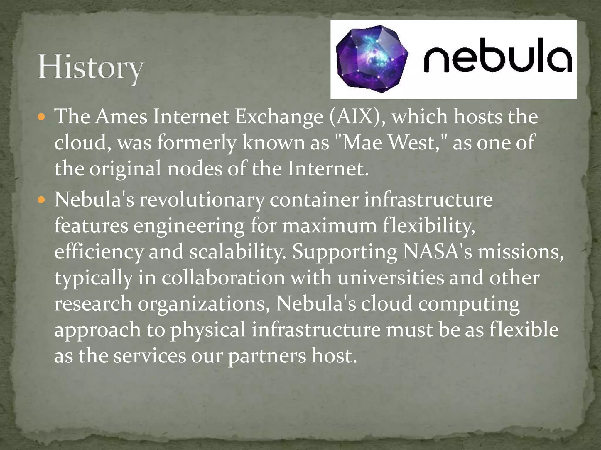  The Ames Internet Exchange (AIX), which hosts the
cloud, was formerly known as "Mae West," as one of
the original nodes of the Internet.
 Nebula's revolutionary container infrastructure
features engineering for maximum flexibility,
efficiency and scalability. Supporting NASA's missions,
typically in collaboration with universities and other
research organizations, Nebula's cloud computing
approach to physical infrastructure must be as flexible
as the services our partners host.
 