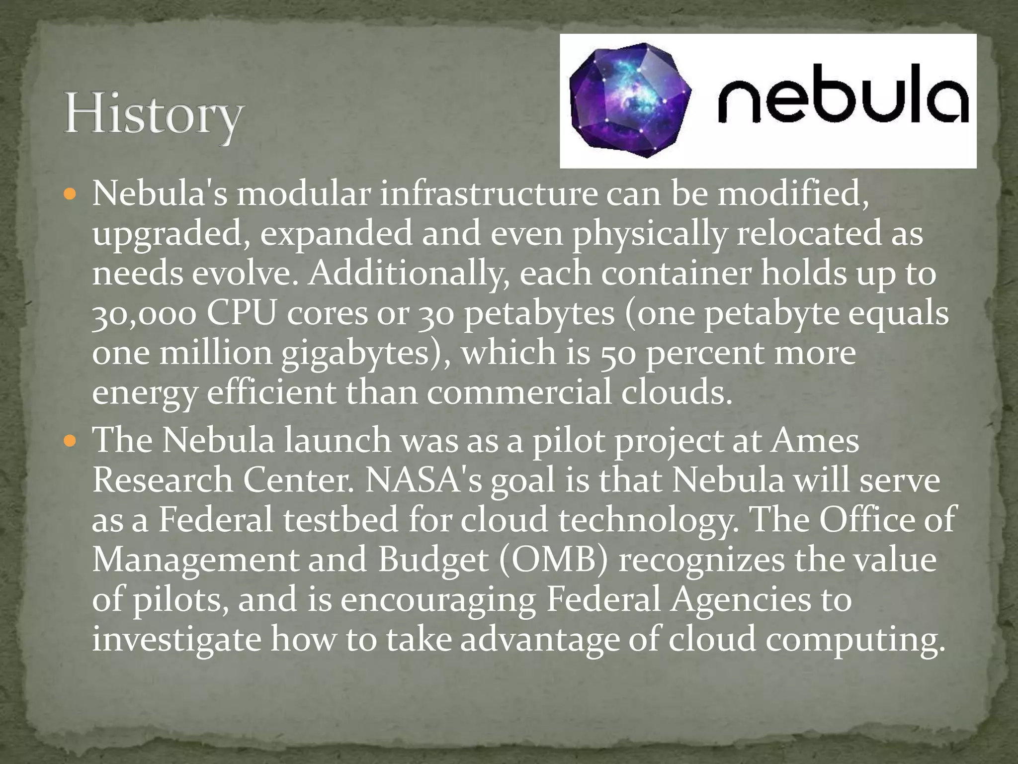  Nebula's modular infrastructure can be modified,
upgraded, expanded and even physically relocated as
needs evolve. Additionally, each container holds up to
30,000 CPU cores or 30 petabytes (one petabyte equals
one million gigabytes), which is 50 percent more
energy efficient than commercial clouds.
 The Nebula launch was as a pilot project at Ames
Research Center. NASA's goal is that Nebula will serve
as a Federal testbed for cloud technology. The Office of
Management and Budget (OMB) recognizes the value
of pilots, and is encouraging Federal Agencies to
investigate how to take advantage of cloud computing.
 