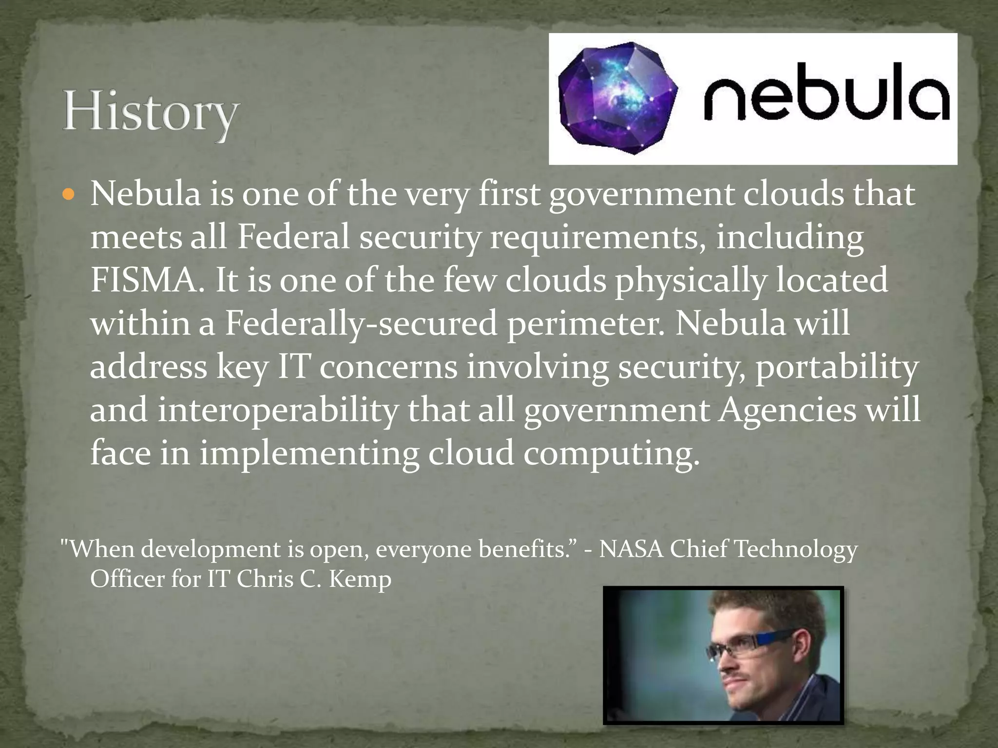  Nebula is one of the very first government clouds that
meets all Federal security requirements, including
FISMA. It is one of the few clouds physically located
within a Federally-secured perimeter. Nebula will
address key IT concerns involving security, portability
and interoperability that all government Agencies will
face in implementing cloud computing.
"When development is open, everyone benefits.” - NASA Chief Technology
Officer for IT Chris C. Kemp
 