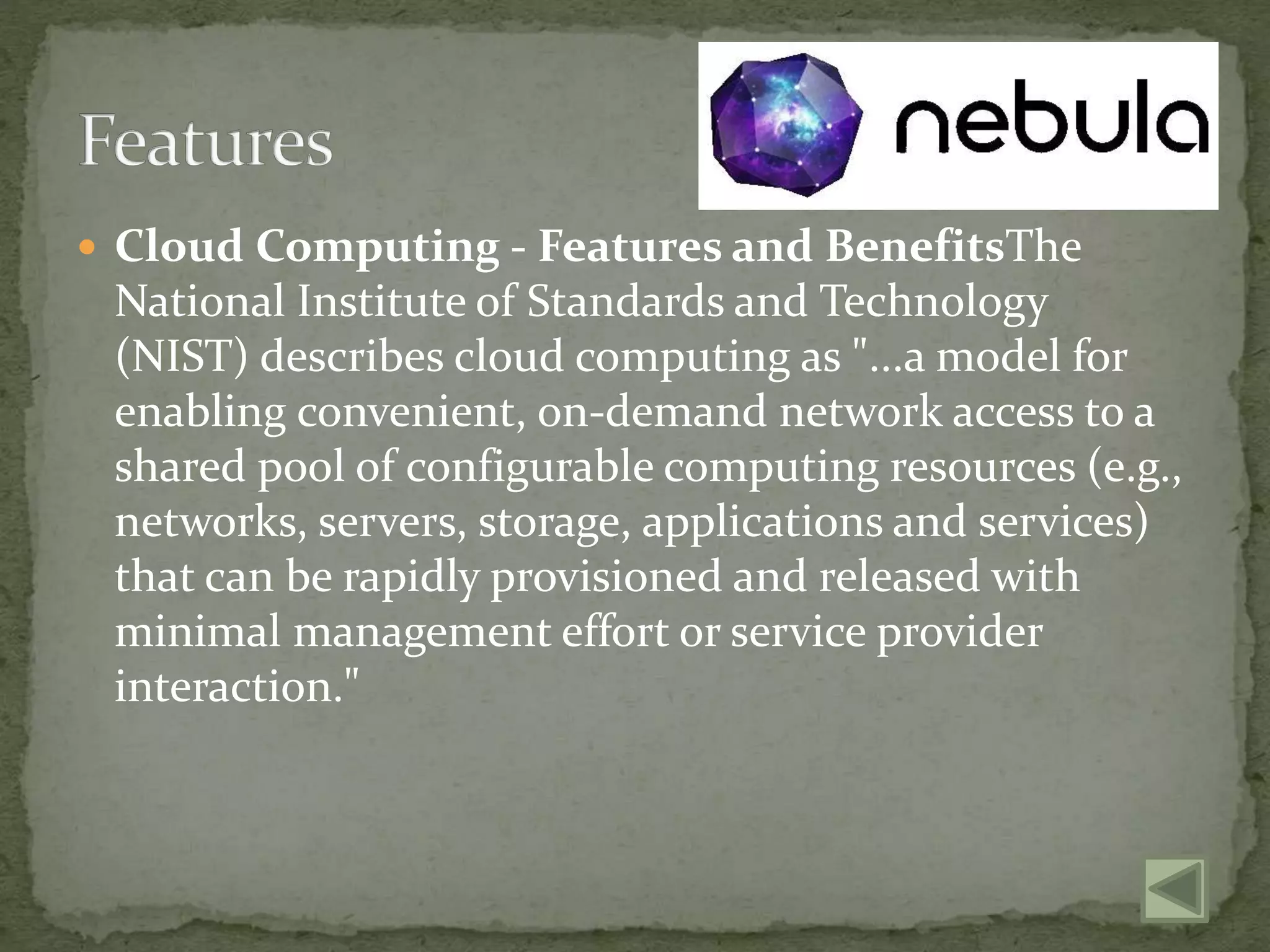  Cloud Computing - Features and BenefitsThe
National Institute of Standards and Technology
(NIST) describes cloud computing as "...a model for
enabling convenient, on-demand network access to a
shared pool of configurable computing resources (e.g.,
networks, servers, storage, applications and services)
that can be rapidly provisioned and released with
minimal management effort or service provider
interaction."
 