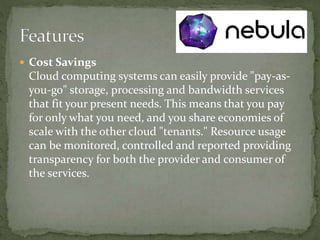  Cost Savings
Cloud computing systems can easily provide "pay-as-
you-go" storage, processing and bandwidth services
that fit your present needs. This means that you pay
for only what you need, and you share economies of
scale with the other cloud "tenants." Resource usage
can be monitored, controlled and reported providing
transparency for both the provider and consumer of
the services.
 