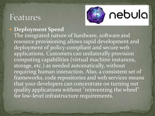  Deployment Speed
The integrated nature of hardware, software and
resource provisioning allows rapid development and
deployment of policy-compliant and secure web
applications. Customers can unilaterally provision
computing capabilities (virtual machine instances,
storage, etc.) as needed automatically, without
requiring human interaction. Also, a consistent set of
frameworks, code repositories and web services means
that your developers can concentrate on turning out
quality applications without "reinventing the wheel"
for low-level infrastructure requirements.
 